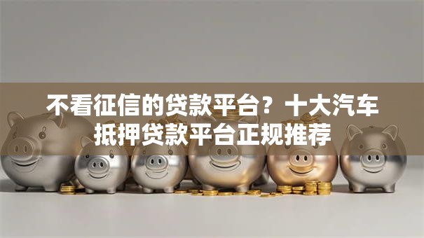 不看征信的贷款平台？十大汽车抵押贷款平台正规推荐