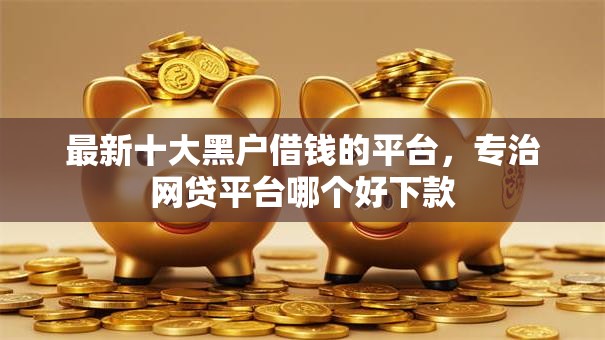 最新十大黑户借钱的平台,专治网贷平台哪个好下款 最新十大黑户借钱的平台,专治网贷平台哪个好下款