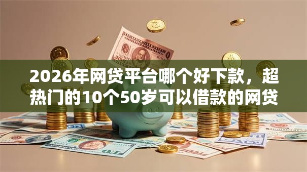 2026年网贷平台哪个好下款，超热门的10个50岁可以借款的网贷平台推荐