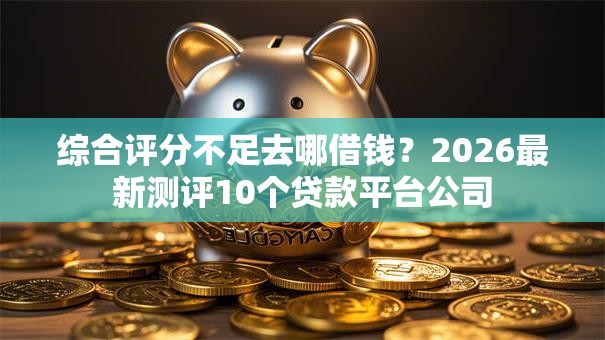 综合评分不足去哪借钱？2026最新测评10个贷款平台公司